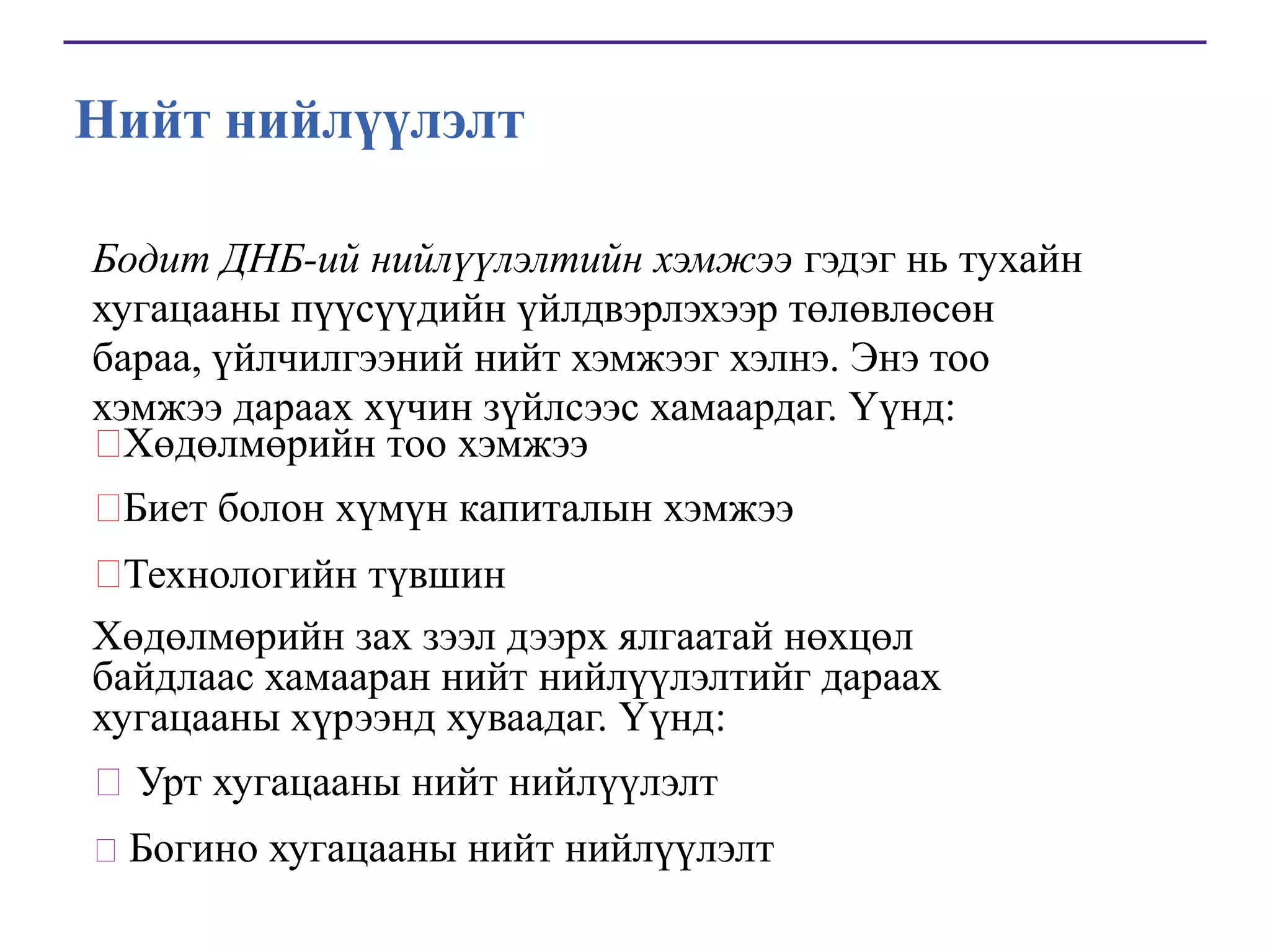 Нийт нийлүүлэлт
Бодит ДНБ-ий нийлүүлэлтийн хэмжээ гэдэг нь тухайн
хугацааны пүүсүүдийн үйлдвэрлэхээр төлөвлөсөн
бараа, үйлчилгээний нийт хэмжээг хэлнэ. Энэ тоо
хэмжээ дараах хүчин зүйлсээс хамаардаг. Үүнд:

Хөдөлмөрийн тоо хэмжээ


Биет болон хүмүн капиталын хэмжээ

Технологийн түвшин
Хөдөлмөрийн зах зээл дээрх ялгаатай нөхцөл
байдлаас хамааран нийт нийлүүлэлтийг дараах
хугацааны хүрээнд хуваадаг. Үүнд:
Урт хугацааны нийт нийлүүлэлт
 Богино хугацааны нийт нийлүүлэлт

 