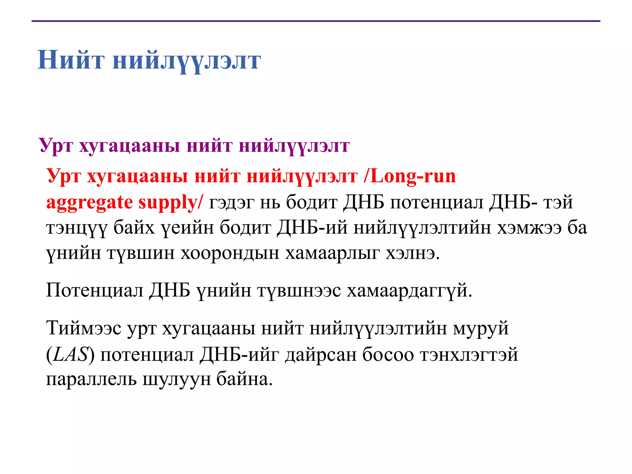 Нийт нийлүүлэлт
Урт хугацааны нийт нийлүүлэлт
Урт хугацааны нийт нийлүүлэлт /Long-run
aggregate supply/ гэдэг нь бодит ДНБ потенциал ДНБ- тэй
тэнцүү байх үеийн бодит ДНБ-ий нийлүүлэлтийн хэмжээ ба
үнийн түвшин хоорондын хамаарлыг хэлнэ.
Потенциал ДНБ үнийн түвшнээс хамаардаггүй.
Тиймээс урт хугацааны нийт нийлүүлэлтийн муруй
(LAS) потенциал ДНБ-ийг дайрсан босоо тэнхлэгтэй
параллель шулуун байна.

 