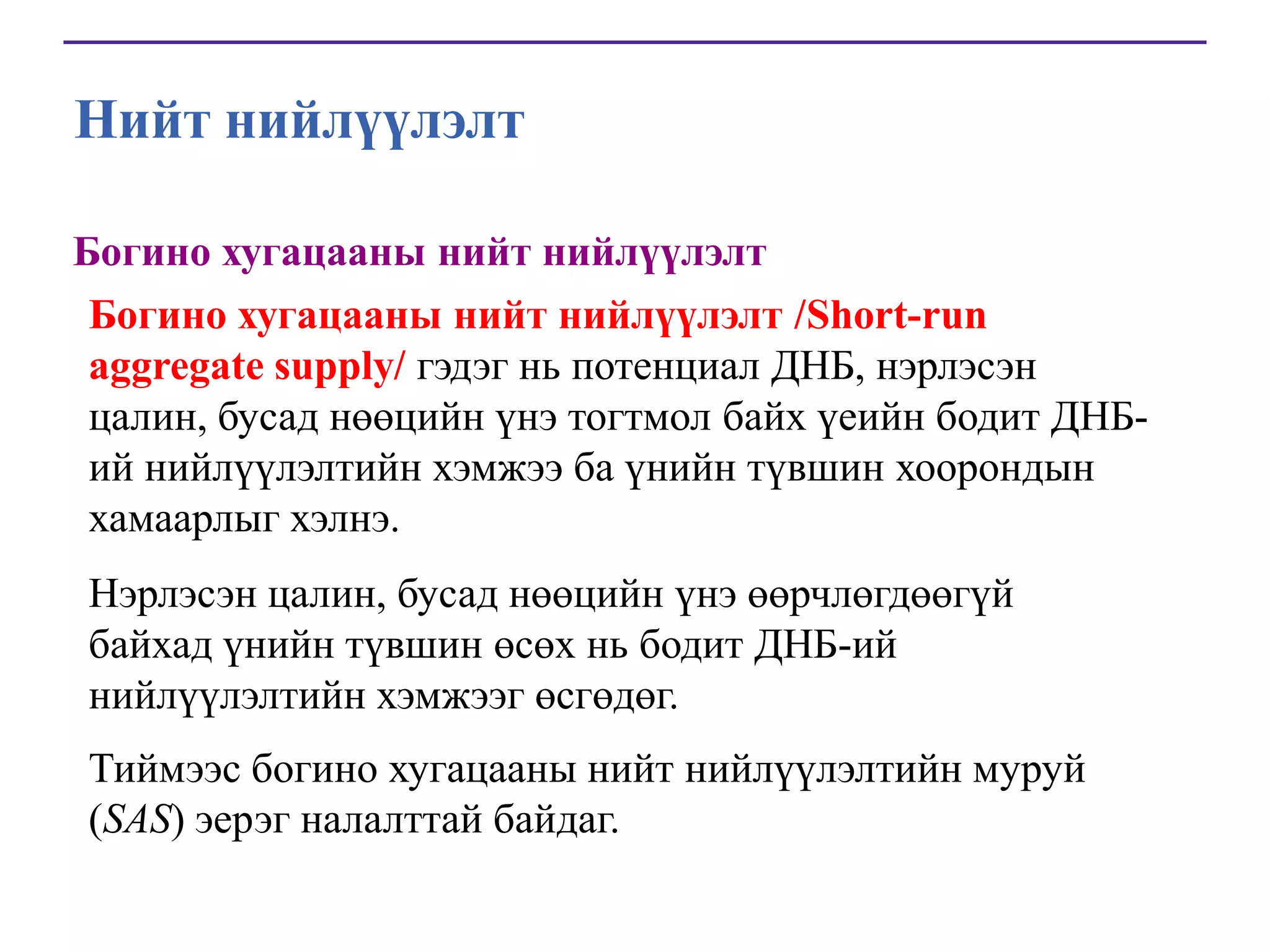 Нийт нийлүүлэлт
Богино хугацааны нийт нийлүүлэлт
Богино хугацааны нийт нийлүүлэлт /Short-run
aggregate supply/ гэдэг нь потенциал ДНБ, нэрлэсэн
цалин, бусад нөөцийн үнэ тогтмол байх үеийн бодит ДНБий нийлүүлэлтийн хэмжээ ба үнийн түвшин хоорондын
хамаарлыг хэлнэ.
Нэрлэсэн цалин, бусад нөөцийн үнэ өөрчлөгдөөгүй
байхад үнийн түвшин өсөх нь бодит ДНБ-ий
нийлүүлэлтийн хэмжээг өсгөдөг.

Тиймээс богино хугацааны нийт нийлүүлэлтийн муруй
(SAS) эерэг налалттай байдаг.

 