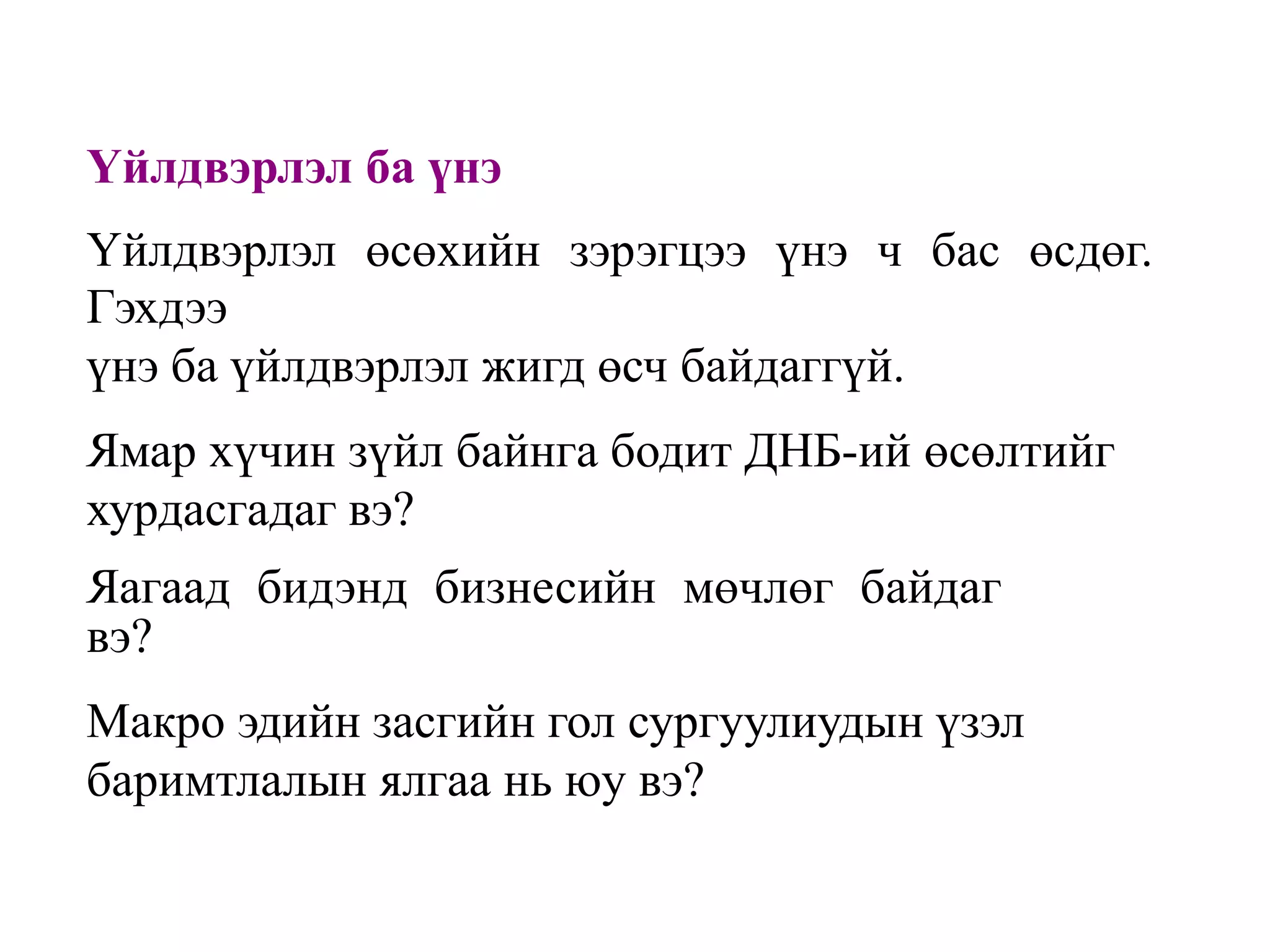 Үйлдвэрлэл ба үнэ
Үйлдвэрлэл өсөхийн зэрэгцээ үнэ ч бас өсдөг.
Гэхдээ
үнэ ба үйлдвэрлэл жигд өсч байдаггүй.
Ямар хүчин зүйл байнга бодит ДНБ-ий өсөлтийг
хурдасгадаг вэ?
Яагаад бидэнд бизнесийн мөчлөг байдаг
вэ?
Макро эдийн засгийн гол сургуулиудын үзэл
баримтлалын ялгаа нь юу вэ?

 