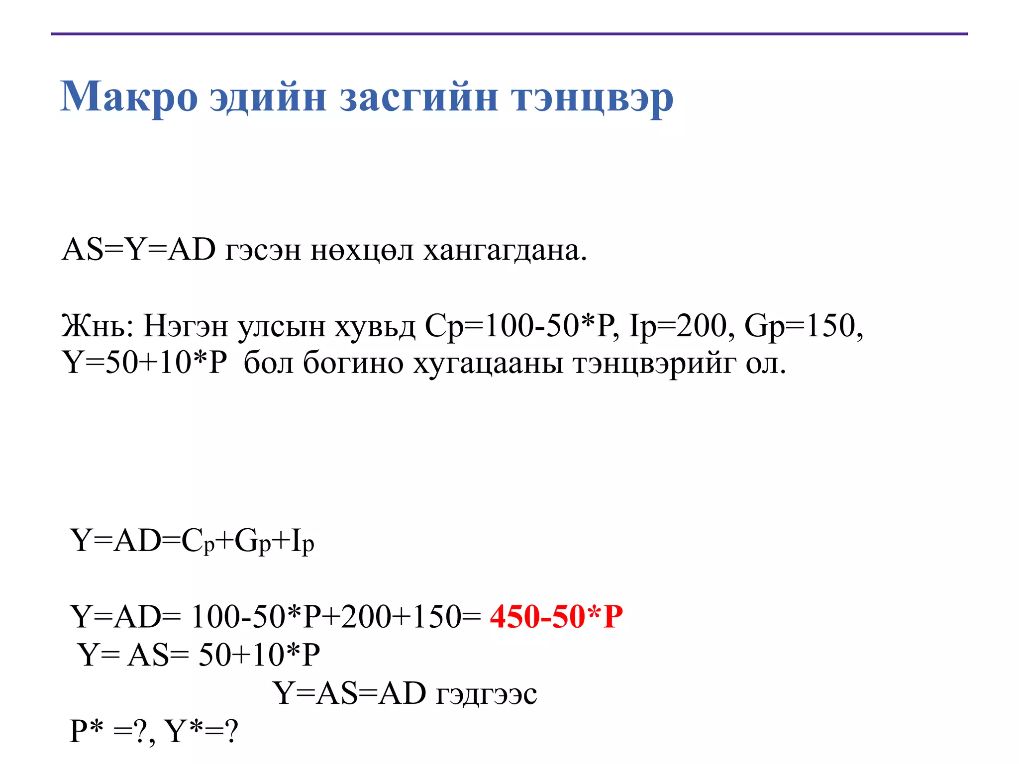 Макро эдийн засгийн тэнцвэр
AS=Y=AD гэсэн нөхцөл хангагдана.
Жнь: Нэгэн улсын хувьд Cp=100-50*P, Ip=200, Gp=150,
Y=50+10*P бол богино хугацааны тэнцвэрийг ол.

Y=AD=Cp+Gp+Ip

Y=AD= 100-50*P+200+150= 450-50*P
Y= AS= 50+10*P
Y=AS=AD гэдгээс
Р* =?, Y*=?

 