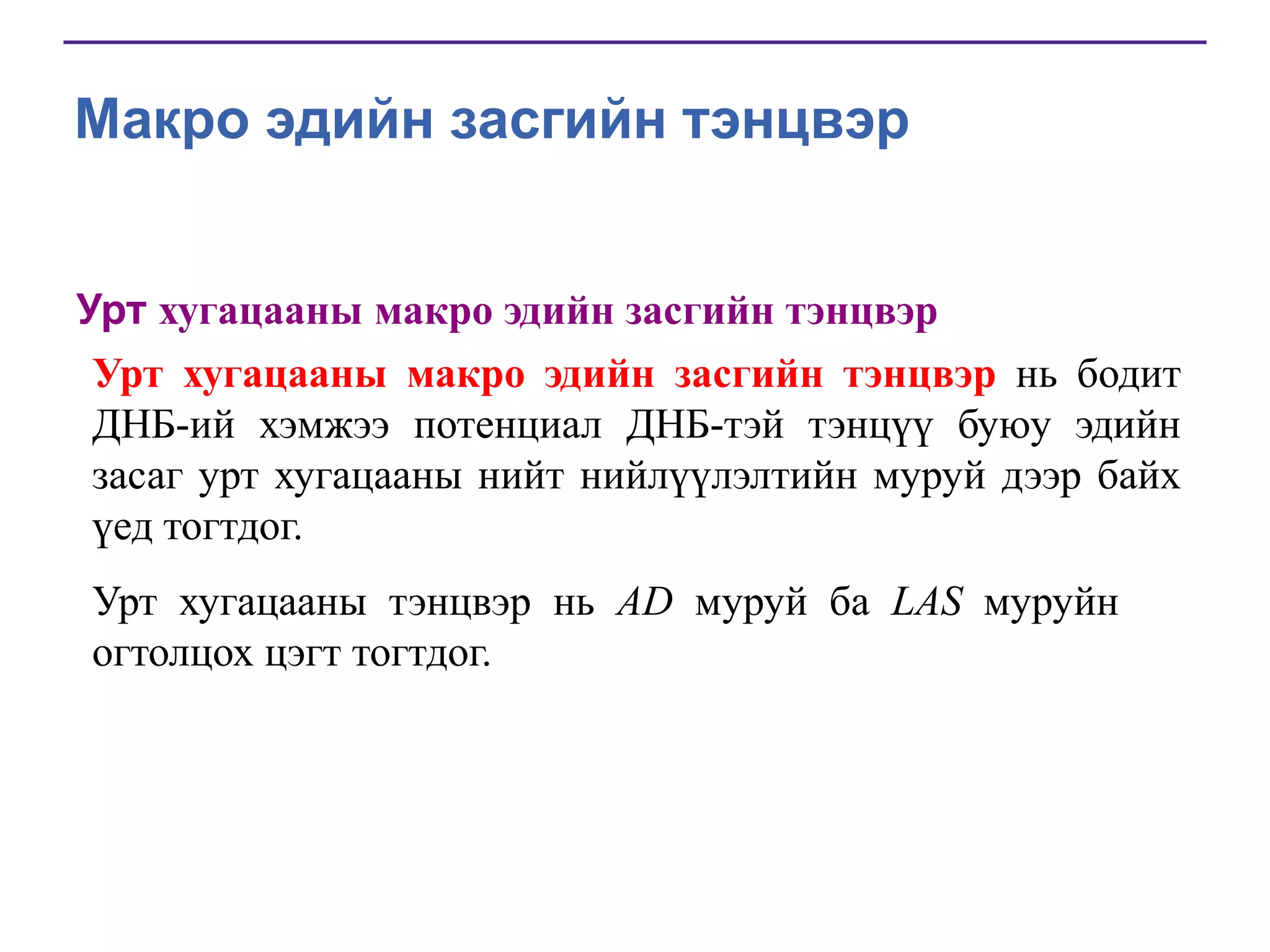 Макро эдийн засгийн тэнцвэр
Урт хугацааны макро эдийн засгийн тэнцвэр
Урт хугацааны макро эдийн засгийн тэнцвэр нь бодит
ДНБ-ий хэмжээ потенциал ДНБ-тэй тэнцүү буюу эдийн
засаг урт хугацааны нийт нийлүүлэлтийн муруй дээр байх
үед тогтдог.
Урт хугацааны тэнцвэр нь AD муруй ба LAS муруйн
огтолцох цэгт тогтдог.

 