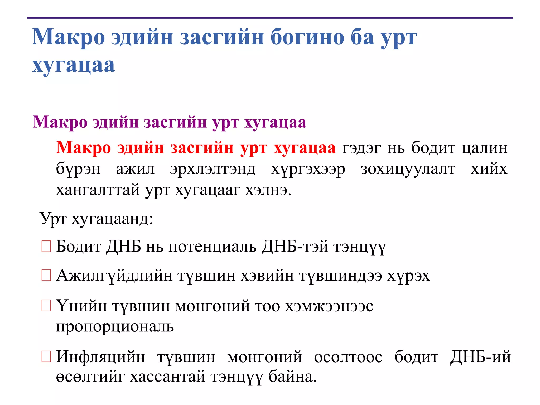 Макро эдийн засгийн богино ба урт
хугацаа
Макро эдийн засгийн урт хугацаа
Макро эдийн засгийн урт хугацаа гэдэг нь бодит цалин
бүрэн ажил эрхлэлтэнд хүргэхээр зохицуулалт хийх
хангалттай урт хугацааг хэлнэ.
Урт хугацаанд:
Бодит ДНБ нь потенциаль ДНБ-тэй тэнцүү
Ажилгүйдлийн түвшин хэвийн түвшиндээ хүрэх

Үнийн түвшин мөнгөний тоо хэмжээнээс
пропорциональ
Инфляцийн түвшин мөнгөний өсөлтөөс бодит ДНБ-ий
өсөлтийг хассантай тэнцүү байна.

 