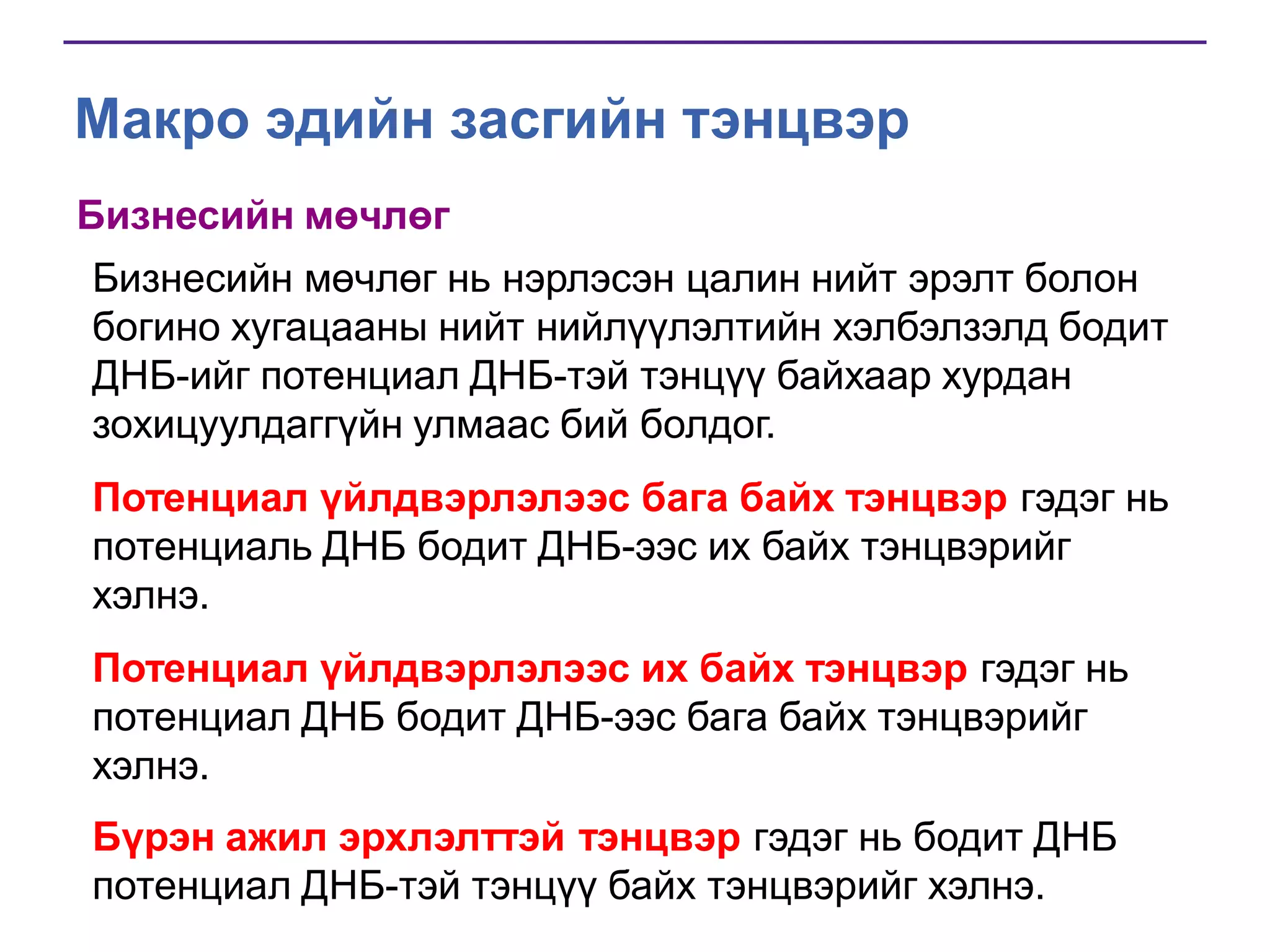 Макро эдийн засгийн тэнцвэр
Бизнесийн мөчлөг
Бизнесийн мөчлөг нь нэрлэсэн цалин нийт эрэлт болон
богино хугацааны нийт нийлүүлэлтийн хэлбэлзэлд бодит
ДНБ-ийг потенциал ДНБ-тэй тэнцүү байхаар хурдан
зохицуулдаггүйн улмаас бий болдог.
Потенциал үйлдвэрлэлээс бага байх тэнцвэр гэдэг нь
потенциаль ДНБ бодит ДНБ-ээс их байх тэнцвэрийг
хэлнэ.
Потенциал үйлдвэрлэлээс их байх тэнцвэр гэдэг нь
потенциал ДНБ бодит ДНБ-ээс бага байх тэнцвэрийг
хэлнэ.

Бүрэн ажил эрхлэлттэй тэнцвэр гэдэг нь бодит ДНБ
потенциал ДНБ-тэй тэнцүү байх тэнцвэрийг хэлнэ.

 