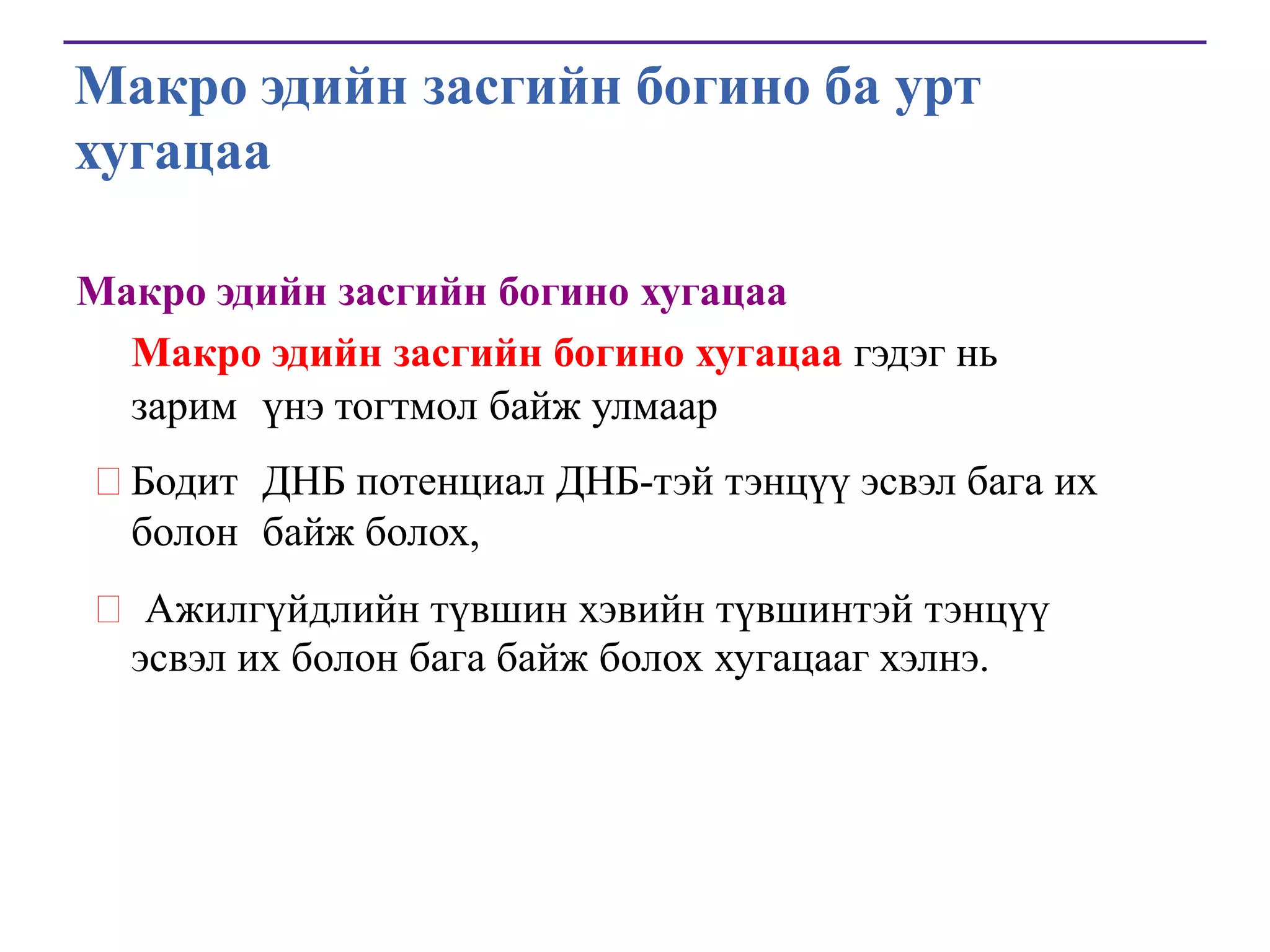 Макро эдийн засгийн богино ба урт
хугацаа
Макро эдийн засгийн богино хугацаа
Макро эдийн засгийн богино хугацаа гэдэг нь
зарим үнэ тогтмол байж улмаар
Бодит ДНБ потенциал ДНБ-тэй тэнцүү эсвэл бага их
болон байж болох,
 Ажилгүйдлийн түвшин хэвийн түвшинтэй тэнцүү
эсвэл их болон бага байж болох хугацааг хэлнэ.

 