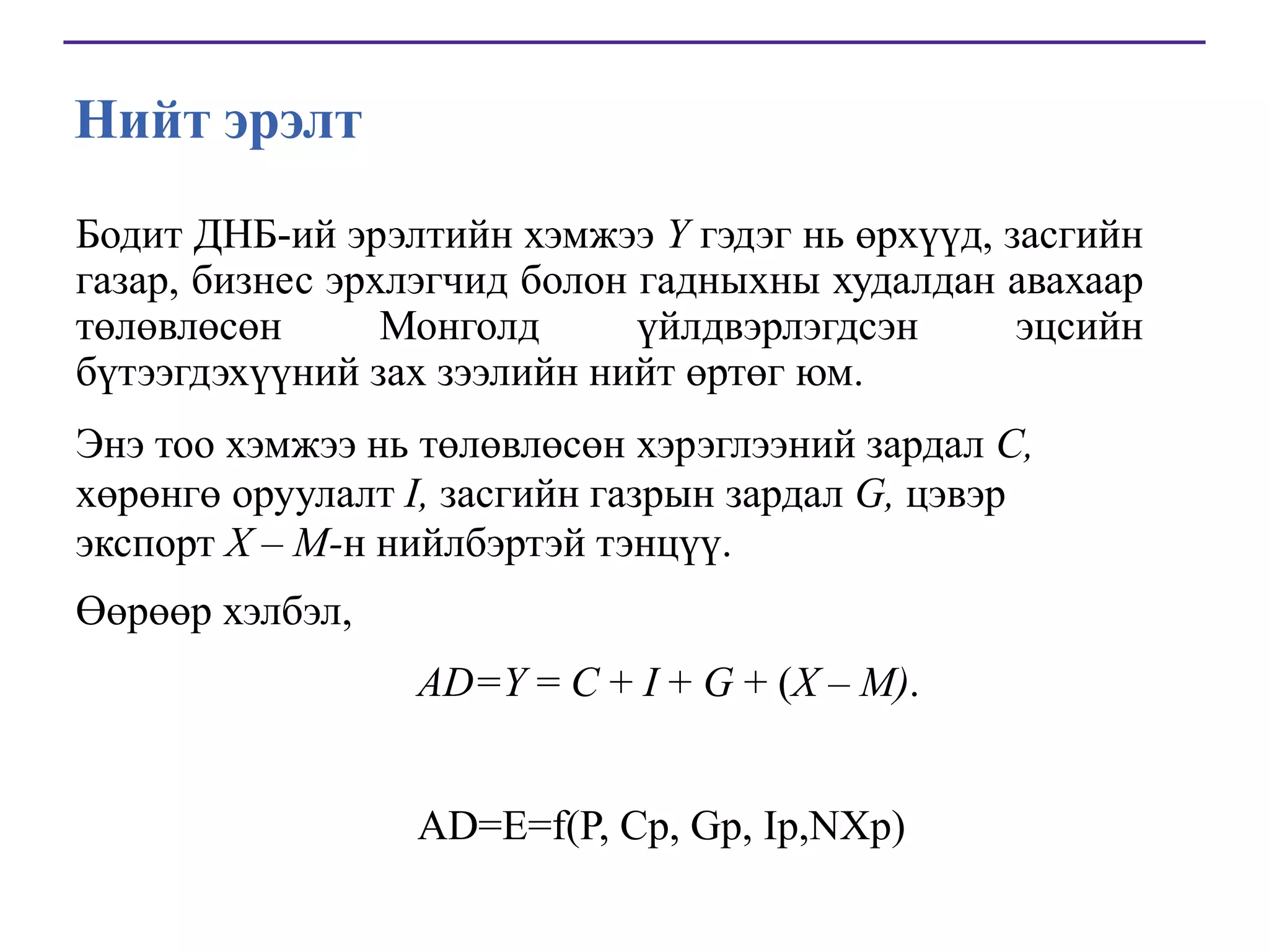 Нийт эрэлт
Бодит ДНБ-ий эрэлтийн хэмжээ Y гэдэг нь өрхүүд, засгийн
газар, бизнес эрхлэгчид болон гадныхны худалдан авахаар
төлөвлөсөн
Монголд
үйлдвэрлэгдсэн
эцсийн
бүтээгдэхүүний зах зээлийн нийт өртөг юм.
Энэ тоо хэмжээ нь төлөвлөсөн хэрэглээний зардал C,
хөрөнгө оруулалт I, засгийн газрын зардал G, цэвэр
экспорт X – M-н нийлбэртэй тэнцүү.
Өөрөөр хэлбэл,
AD=Y = C + I + G + (X – M).
AD=E=f(P, Cp, Gp, Ip,NXp)

 