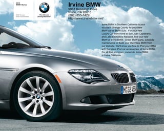 2010
BMW 6 Series
                                      Irvine BMW
                                      9881 Research Drive
                                      Irvine, CA 92618
650i Coupe           The Ultimate
650i Convertible   Driving Machine®
                                      (888) 853-7429
                                      http://www.irvinebmw.net/
                                                             Irvine BMW in Southern California is your
                                                             source in Orange County for your New
                                                             BMW car or BMW SUV. For your new
                                                             Luxury Car from Irvine to San Juan Capistrano,
                                                             and Lake Elsinore to Newport, find your new
                                                             BMW at Irvine BMW. Order BMW parts, schedule
                                                             maintenance or Build your Own New BMW from
                                                             our Website. We'll show you how to iPod your BMW
                                                             with the latest iPod car accessories, at Irvine BMW.
                                                             For all that and more, come into Irvine BMW,
                                                             in Irvine California.
 