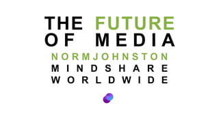 THE FUTURE OF MEDIA NORMJOHNSTON MINDSHARE WORLDWIDE 