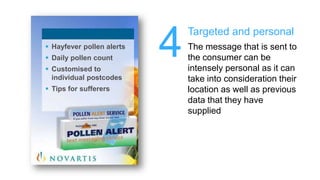 4Targeted and personalThe message that is sent to the consumer can be intensely personal as it can take into consideration their location as well as previous data that they have suppliedHayfeverpollen alerts