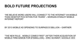 BOLD FUTURE PROJECTIONS“WE BELIEVE MORE USERS WILL CONNECT TO THE INTERNET VIA MOBILE THAN DESKTOP PCS WITHIN FIVE YEARS” – MORGAN STANLEY MOBILE INTERNET REPORTBY 2013 MOBILE AD SPENDING TO SURPASS $13BILLION – GARTNER“THE NEW RULE…MOBILE COMES FIRST” (AFTER THEIR ACQUISITION OF MOBILE FIRM ADMOB FOR $750MILLION) – ERIC SCHMIDT, GOOGLE CEO