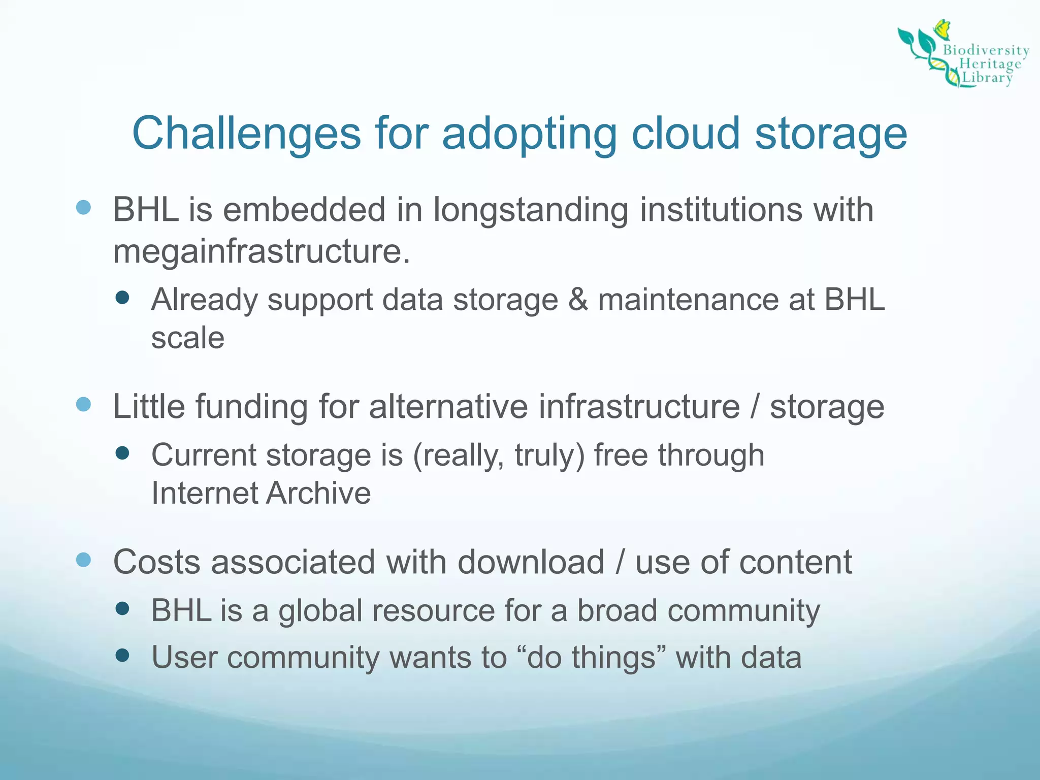Challenges for adopting cloud storageBHL is embedded in longstanding institutions with megainfrastructure.Already support data storage & maintenance at BHL scaleLittle funding for alternative infrastructure / storageCurrent storage is (really, truly) free through Internet ArchiveCosts associated with download / use of contentBHL is a global resource for a broad communityUser community wants to “do things” with data