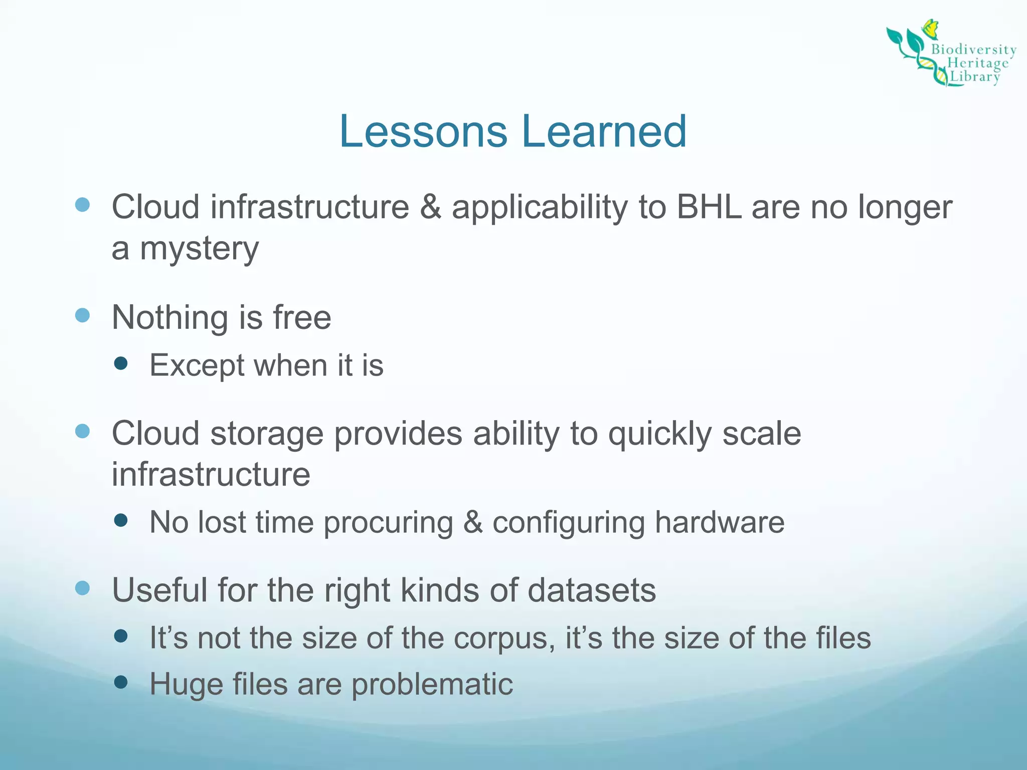 Lessons LearnedCloud infrastructure & applicability to BHL are no longer a mysteryNothing is freeExcept when it isCloud storage provides ability to quickly scale infrastructureNo lost time procuring & configuring hardwareUseful for the right kinds of datasetsIt’s not the size of the corpus, it’s the size of the filesHuge files are problematic