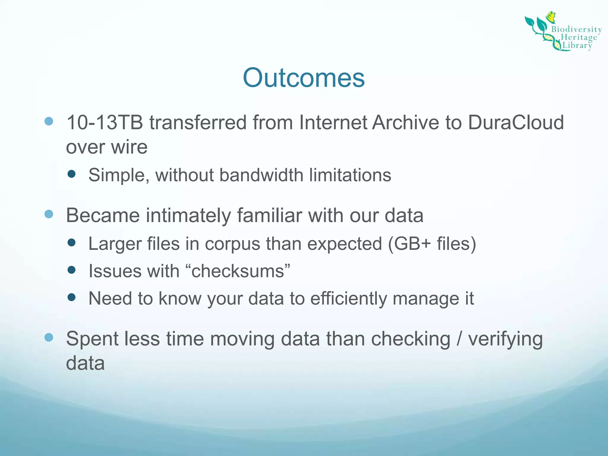 Outcomes10-13TB transferred from Internet Archive to DuraCloud over wireSimple, without bandwidth limitationsBecame intimately familiar with our dataLarger files in corpus than expected (GB+ files)Issues with “checksums”Need to know your data to efficiently manage itSpent less time moving data than checking / verifying data 
