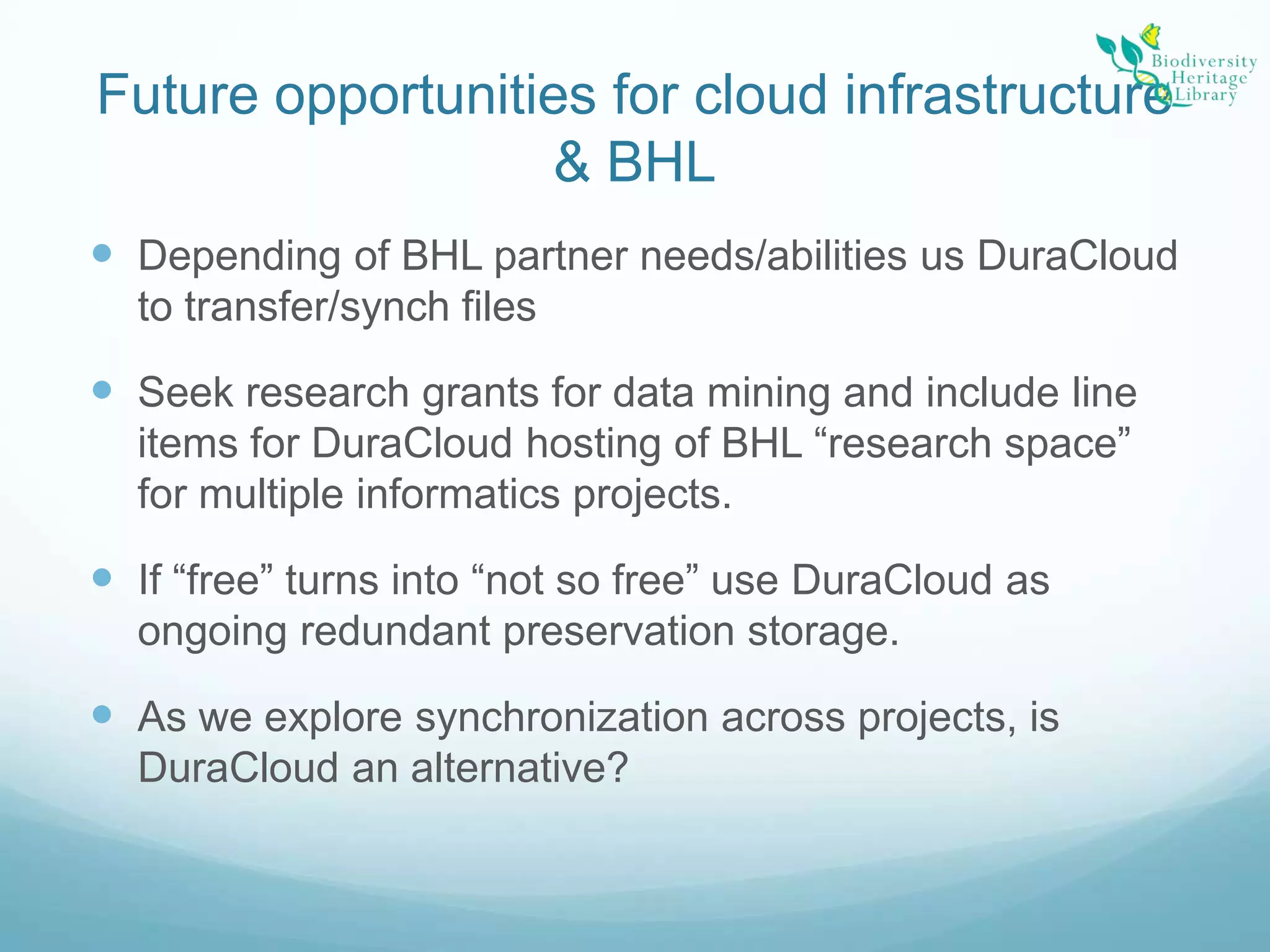 Future opportunities for cloud infrastructure & BHLDepending of BHL partner needs/abilities us DuraCloud to transfer/synch filesSeek research grants for data mining and include line items for DuraCloud hosting of BHL “research space” for multiple informatics projects.If “free” turns into “not so free” use DuraCloud as ongoing redundant preservation storage.As we explore synchronization across projects, is DuraCloud an alternative?