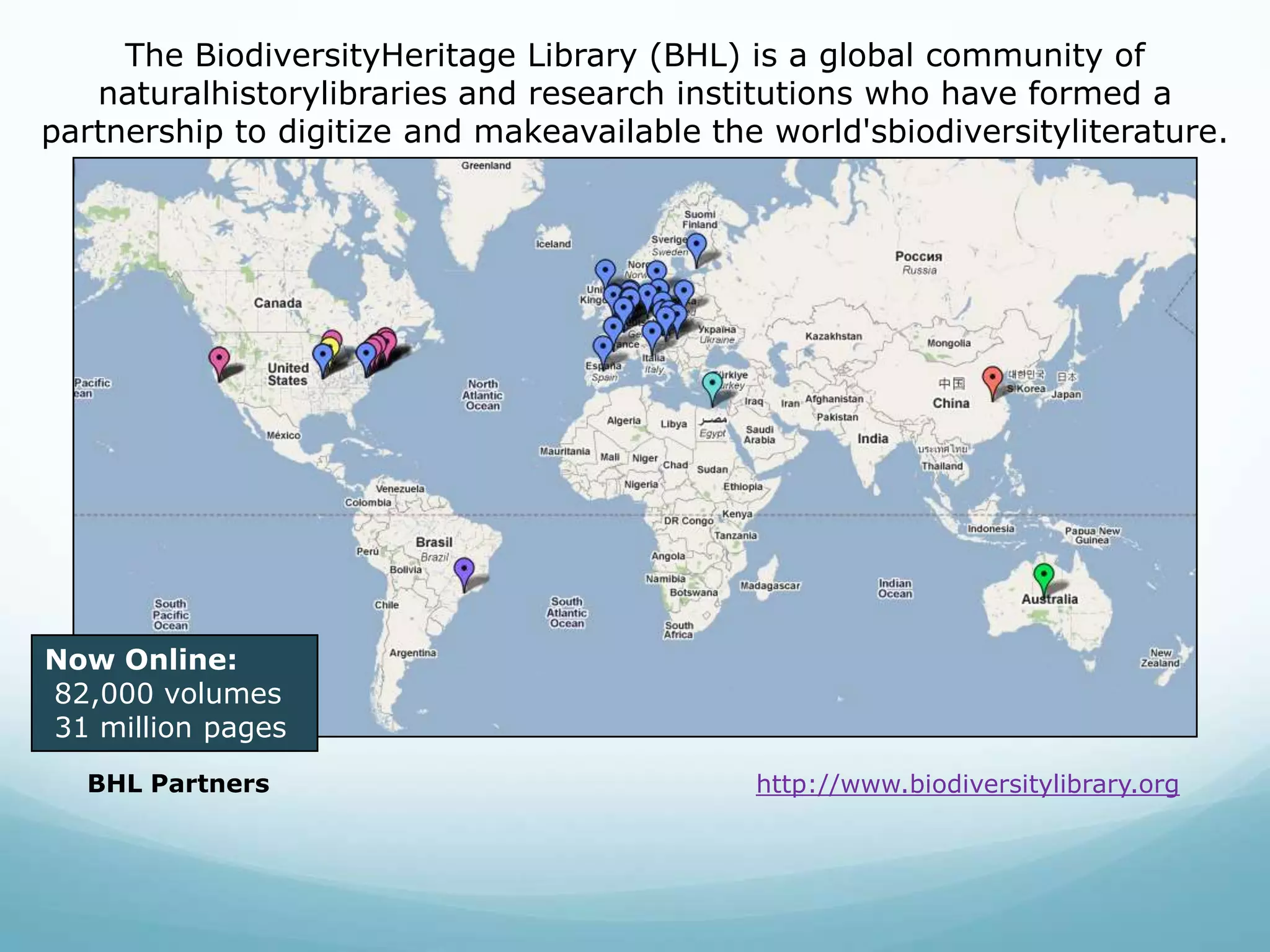 The BiodiversityHeritage Library (BHL) is a global community of naturalhistorylibraries and research institutions who have formed a partnership to digitize and makeavailable the world'sbiodiversityliterature. Now Online: 82,000 volumes 31 million pagesBHL Partnershttp://www.biodiversitylibrary.org