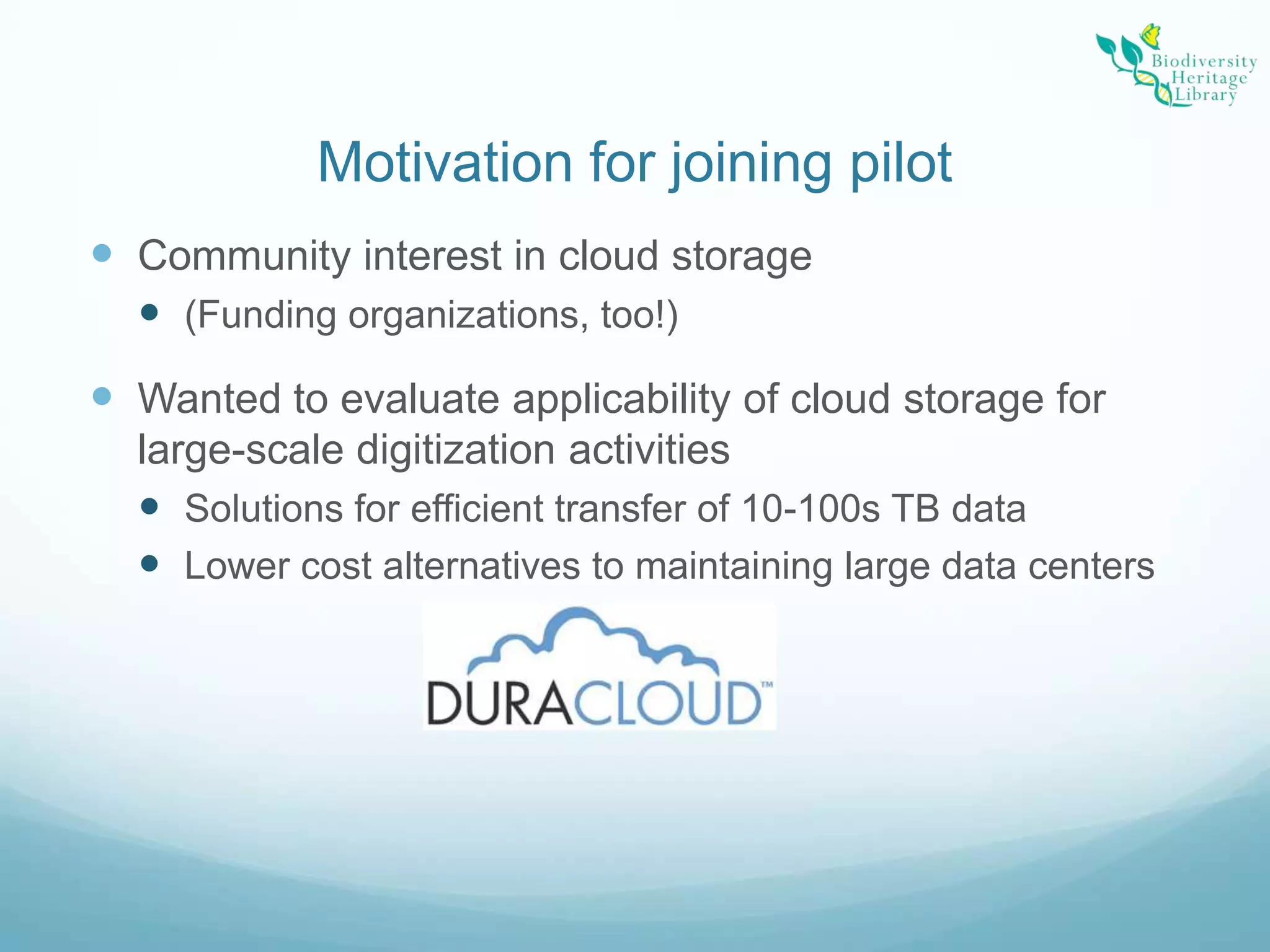 Motivation for joining pilotCommunity interest in cloud storage(Funding organizations, too!)Wanted to evaluate applicability of cloud storage for large-scale digitization activitiesSolutions for efficient transfer of 10-100s TB dataLower cost alternatives to maintaining large data centers