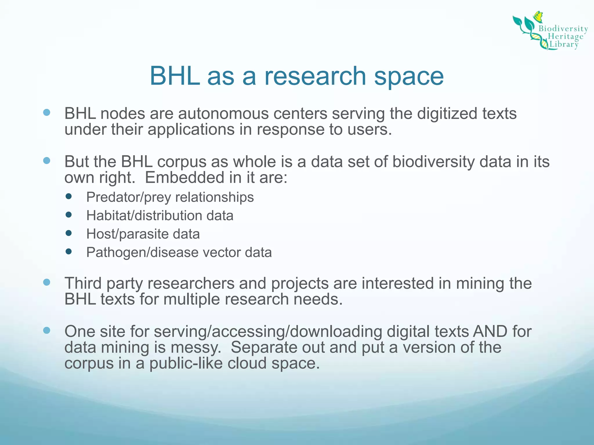 BHL as a research spaceBHL nodes are autonomous centers serving the digitized texts under their applications in response to users.But the BHL corpus as whole is a data set of biodiversity data in its own right.  Embedded in it are:Predator/prey relationshipsHabitat/distribution dataHost/parasite dataPathogen/disease vector dataThird party researchers and projects are interested in mining the BHL texts for multiple research needs. One site for serving/accessing/downloading digital texts AND for data mining is messy.  Separate out and put a version of the corpus in a public-like cloud space.