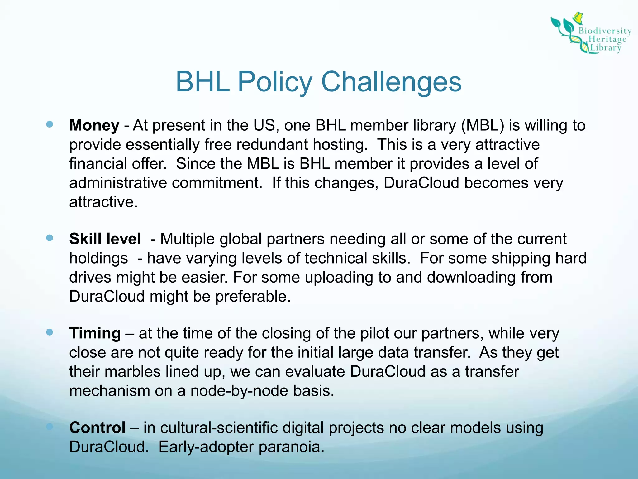 BHL Policy ChallengesMoney - At present in the US, one BHL member library (MBL) is willing to provide essentially free redundant hosting.  This is a very attractive financial offer.  Since the MBL is BHL member it provides a level of administrative commitment.  If this changes, DuraCloud becomes very attractive.Skill level  - Multiple global partners needing all or some of the current holdings  - have varying levels of technical skills.  For some shipping hard drives might be easier. For some uploading to and downloading from DuraCloud might be preferable.  Timing – at the time of the closing of the pilot our partners, while very close are not quite ready for the initial large data transfer.  As they get their marbles lined up, we can evaluate DuraCloud as a transfer mechanism on a node-by-node basis.Control – in cultural-scientific digital projects no clear models using DuraCloud.  Early-adopter paranoia.