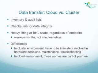 Data transfer: Cloud vs. Cluster Inventory & audit listsChecksums for data integrityHeavy lifting at BHL scale, regardless of endpointweeks->months, not minutes->daysDifferencesIn cluster environment, have to be intimately involved in hardware decisions, maintenance, troubleshootingIn cloud environment, those worries are part of your fee
