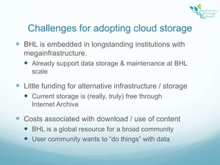Challenges for adopting cloud storageBHL is embedded in longstanding institutions with megainfrastructure.Already support data storage & maintenance at BHL scaleLittle funding for alternative infrastructure / storageCurrent storage is (really, truly) free through Internet ArchiveCosts associated with download / use of contentBHL is a global resource for a broad communityUser community wants to “do things” with data