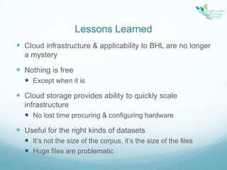 Lessons LearnedCloud infrastructure & applicability to BHL are no longer a mysteryNothing is freeExcept when it isCloud storage provides ability to quickly scale infrastructureNo lost time procuring & configuring hardwareUseful for the right kinds of datasetsIt’s not the size of the corpus, it’s the size of the filesHuge files are problematic