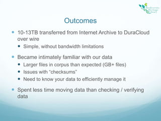 Outcomes10-13TB transferred from Internet Archive to DuraCloud over wireSimple, without bandwidth limitationsBecame intimately familiar with our dataLarger files in corpus than expected (GB+ files)Issues with “checksums”Need to know your data to efficiently manage itSpent less time moving data than checking / verifying data 