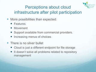 Perceptions about cloud infrastructure after pilot participationMore possibilities than expected:FeaturesMovementSupport available from commercial providers.Increasing menus of choicesThere is no silver bulletCloud is just a different endpoint for file storageIt doesn’t solve all problems related to repository management