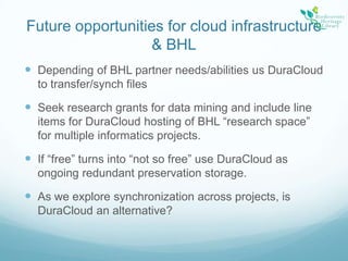Future opportunities for cloud infrastructure & BHLDepending of BHL partner needs/abilities us DuraCloud to transfer/synch filesSeek research grants for data mining and include line items for DuraCloud hosting of BHL “research space” for multiple informatics projects.If “free” turns into “not so free” use DuraCloud as ongoing redundant preservation storage.As we explore synchronization across projects, is DuraCloud an alternative?