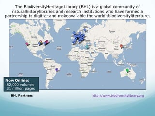 The BiodiversityHeritage Library (BHL) is a global community of naturalhistorylibraries and research institutions who have formed a partnership to digitize and makeavailable the world'sbiodiversityliterature. Now Online: 82,000 volumes 31 million pagesBHL Partnershttp://www.biodiversitylibrary.org