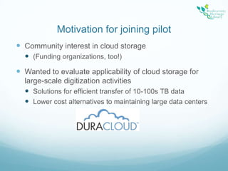 Motivation for joining pilotCommunity interest in cloud storage(Funding organizations, too!)Wanted to evaluate applicability of cloud storage for large-scale digitization activitiesSolutions for efficient transfer of 10-100s TB dataLower cost alternatives to maintaining large data centers