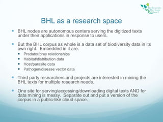BHL as a research spaceBHL nodes are autonomous centers serving the digitized texts under their applications in response to users.But the BHL corpus as whole is a data set of biodiversity data in its own right.  Embedded in it are:Predator/prey relationshipsHabitat/distribution dataHost/parasite dataPathogen/disease vector dataThird party researchers and projects are interested in mining the BHL texts for multiple research needs. One site for serving/accessing/downloading digital texts AND for data mining is messy.  Separate out and put a version of the corpus in a public-like cloud space.
