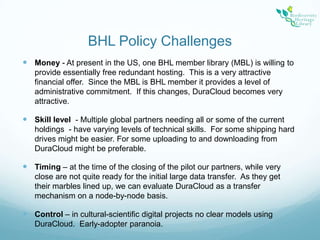 BHL Policy ChallengesMoney - At present in the US, one BHL member library (MBL) is willing to provide essentially free redundant hosting.  This is a very attractive financial offer.  Since the MBL is BHL member it provides a level of administrative commitment.  If this changes, DuraCloud becomes very attractive.Skill level  - Multiple global partners needing all or some of the current holdings  - have varying levels of technical skills.  For some shipping hard drives might be easier. For some uploading to and downloading from DuraCloud might be preferable.  Timing – at the time of the closing of the pilot our partners, while very close are not quite ready for the initial large data transfer.  As they get their marbles lined up, we can evaluate DuraCloud as a transfer mechanism on a node-by-node basis.Control – in cultural-scientific digital projects no clear models using DuraCloud.  Early-adopter paranoia.