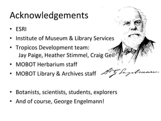 Acknowledgements ESRI Institute of Museum & Library Services Tropicos Development team:   Jay Paige, Heather Stimmel, Craig Geil MOBOT Herbarium staff MOBOT Library & Archives staff Botanists, scientists, students, explorers And of course, George Engelmann! 