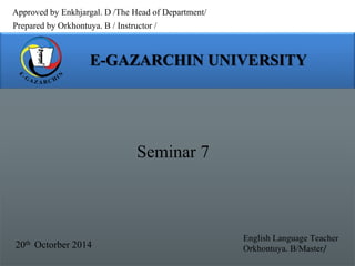 Approved by Enkhjargal. D /The Head of Department/ 
Prepared by Orkhontuya. B / Instructor / 
Seminar 7 
20th Octorber 2014 
English Language Teacher 
Orkhontuya. B/Master/ 
 