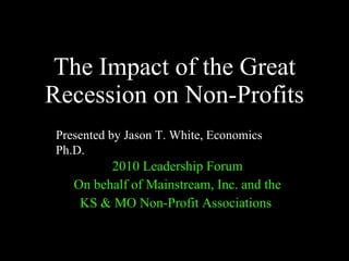 The Impact of the Great Recession on Non-Profits 2010 Leadership Forum On behalf of Mainstream, Inc. and the KS & MO Non-Profit Associations  Presented by Jason T. White, Economics Ph.D. 