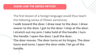 The first lesson of a foreign language would thus teach
the following series of fifteen sentences:
I walk toward the door. I draw near to the door. I draw
nearer to the door. I get to the door. I stop at the door.
I stretch out my arm. I take hold of the handle. I turn
the handle. I open the door. I pull the door.
The door moves. The door turns on its hinges. The door
turns and turns. I open the door wide. I let go of the
handle.
GOUIN AND THE SERIES METHOD
 