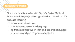 Direct method is similar with Gouin's Series Method
that second language learning should be more like first
language learning:
• lots of oral interaction
• spontaneous use of the language
• no translation between first and second languages
• little or no analysis of grammatical rules
THE DIRECT METHOD
 