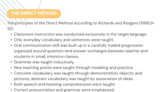 The principles of the Direct Method according to Richards and Rodgers (1986;9-
10) :
• Classroom instruction was conducted exclusively in the target language.
• Only everyday vocabulary and sentences were taught.
• Oral communication skill was built up in a carefully traded progression
organized around question-and answer exchanges between teacher and
students in small, intensive classes.
• Grammar was taught inductively.
• New teaching points were taught through modeling and practice.
• Concrete vocabulary was taught through demonstration, objects, and
pictures, abstract vocabulary was taught by association of ideas.
• Both speech and listening comprehension were taught.
• Correct pronunciation and grammar were emphasized.
THE DIRECT METHOD
 