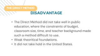 • The Direct Method did not take well in public
education, where the constraints of budget,
classroom size, time, and teacher background made
such a method difficult to use.
• Weak theoritical foundations.
• It did not take hold in the United States.
THE DIRECT METHOD
DISADVANTAGE
 