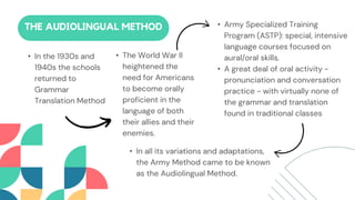 • In the 1930s and
1940s the schools
returned to
Grammar
Translation Method
• The World War II
heightened the
need for Americans
to become orally
proficient in the
language of both
their allies and their
enemies.
THE AUDIOLINGUAL METHOD • Army Specialized Training
Program (ASTP): special, intensive
language courses focused on
aural/oral skills.
• A great deal of oral activity -
pronunciation and conversation
practice - with virtually none of
the grammar and translation
found in traditional classes
• In all its variations and adaptations,
the Army Method came to be known
as the Audiolingual Method.
 