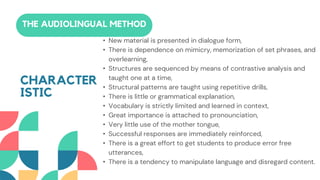 • New material is presented in dialogue form,
• There is dependence on mimicry, memorization of set phrases, and
overlearning,
• Structures are sequenced by means of contrastive analysis and
taught one at a time,
• Structural patterns are taught using repetitive drills,
• There is little or grammatical explanation,
• Vocabulary is strictly limited and learned in context,
• Great importance is attached to pronounciation,
• Very little use of the mother tongue,
• Successful responses are immediately reinforced,
• There is a great effort to get students to produce error free
utterances,
• There is a tendency to manipulate language and disregard content.
THE AUDIOLINGUAL METHOD
CHARACTER
ISTIC
 
