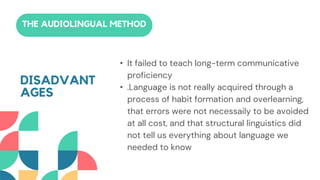 • It failed to teach long-term communicative
proficiency
• .Language is not really acquired through a
process of habit formation and overlearning,
that errors were not necessaily to be avoided
at all cost, and that structural linguistics did
not tell us everything about language we
needed to know
THE AUDIOLINGUAL METHOD
DISADVANT
AGES
 