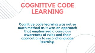 COGNITIVE CODE
LEARNING
Cognitive code learning was not so
much method as it was an approach
that emphasized a conscious
awareness of rules and their
applications to second language
learning.
 