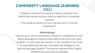 COMMUNITY LANGUAGE LEARNING
(CLL)
• Charles Curran (1972) created a classic example of an
affectively based method, what he called the Counseling-
Learning.
• "The social dynamics of such a group were of primary
importance"
Methodology:
• "the group of clients (students), having first established in their
native language an interpersonal relationship and trust, were
seated in a circle with the teacher on the outside of the circle
• As they talked the teacher translated the dialogue in the
second language (English). The learner repeated that English
sentence as accurately as possible
 