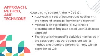 APPROACH,
METHOD,
AND
TECHNIQUE
According to Edward Anthony (1963) :
• Approach is a set of assumptions dealing with
the nature of language, learning and teaching
• Method is an overall plan for systematic
presentation of language based upon a selected
approach
• Technique is the specific activities manfested in
the classroom that were consistent with a
method and therefore were in harmony with an
approach as well
 