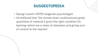SUGGESTOPEDIA
• Georgi Lozaniv (1979)-bulgarian psychologist;
• He believed that "the human brain could process great
quantities of material if given the right condition for
learning-which are a state of relaxation and giving over
of control to the teacher"
 