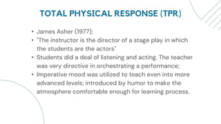TOTAL PHYSICAL RESPONSE (TPR)
• James Asher (1977);
• "The instructor is the director of a stage play in which
the students are the actors"
• Students did a deal of listening and acting. The teacher
was very directive in orchestrating a performance;
• Imperative mood was utilized to teach even into more
advanced levels; introduced by humor to make the
atmosphere comfortable enough for learning process.
 