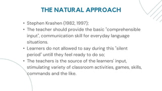 THE NATURAL APPROACH
• Stephen Krashen (1982, 1997);
• The teacher should provide the basic "comprehensible
input", communication skill for everyday language
situations.
• Learners do not allowed to say during this "silent
period" untill they feel ready to do so;
• The teachers is the source of the learners' input,
stimulating variety of classroom activities, games, skills,
commands and the like.
 