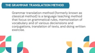 THE GRAMMAR TRANSLATION METHOD
Grammar translation method (formerly known as
classical method) is a language teaching method
that focus on grammatical rules, memorization of
vocabulary and of various deciensions and
conjugations, translation of texts, and doing written
exercise.
 