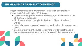 THE GRAMMAR TRANSLATION METHOD
Major characteristics od Grammar Translation according to
Prator and Celce-Murcia (1979:3) are:
• Classes are taught in the mother tongue, with little active use
of the target language.
• Much vocabulary is taught in the form of lists of isolated
words.
• Long, elaborate explanations of the intricacies of grammar are
given.
• Grammar provide the rules for putting words together, and
instruction often focuses on the form and inflection of words.
 